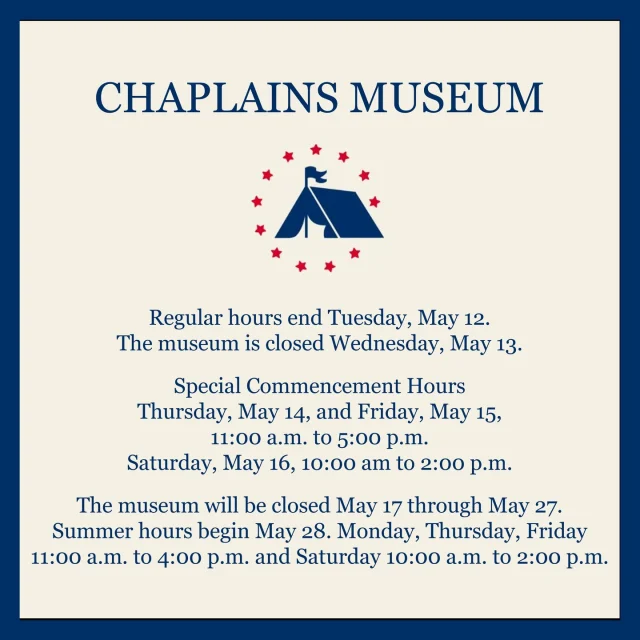 Regular hours end Tuesday, May 12. 
The museum is closed Wednesday, May 13.

Special Commencement Hours
Thursday, May 14, and Friday, May 15, 
11:00 a.m. to 5:00 p.m.
Saturday, May 16, 10:00 am to 2:00 p.m.

The museum will be closed May 17 through May 27. 
Summer hours begin May 28. Monday, Thursday, Friday 11:00 a.m. to 4:00 p.m. and Saturday 10:00 a.m. to 2:00 p.m.

Special tours outside of regular hours are available upon request.

#chaplainsmuseum #chaplain #militarychaplain